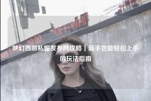 梦幻西游私服发布网攻略｜新手也能轻松上手的玩法指南